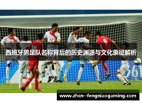 西班牙男足队名称背后的历史渊源与文化象征解析 西班牙男足队名称背后的历史渊源与文化象征解析