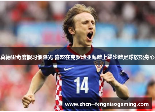 莫德里奇度假习惯曝光 喜欢在克罗地亚海滩上踢沙滩足球放松身心