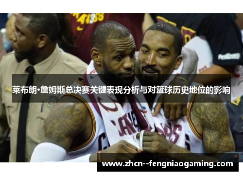 莱布朗·詹姆斯总决赛关键表现分析与对篮球历史地位的影响