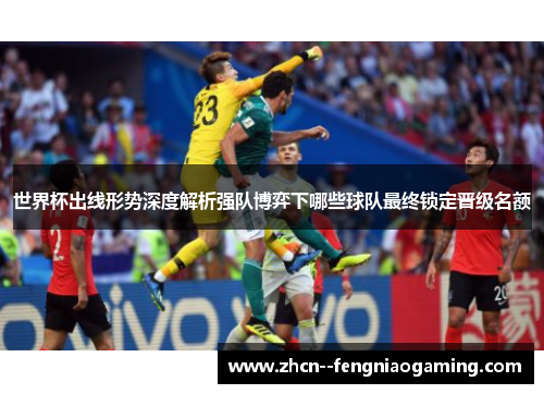 世界杯出线形势深度解析强队博弈下哪些球队最终锁定晋级名额 世界杯出线形势深度解析强队博弈下哪些球队最终锁定晋级名额