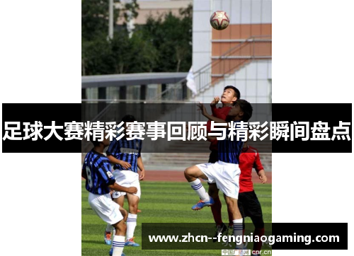 足球大赛精彩赛事回顾与精彩瞬间盘点 足球大赛精彩赛事回顾与精彩瞬间盘点