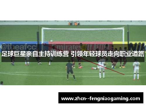 足球巨星亲自主持训练营 引领年轻球员走向职业道路 足球巨星亲自主持训练营 引领年轻球员走向职业道路