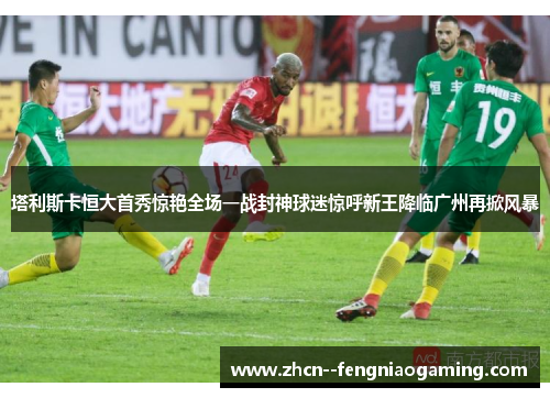 塔利斯卡恒大首秀惊艳全场一战封神球迷惊呼新王降临广州再掀风暴 塔利斯卡恒大首秀惊艳全场一战封神球迷惊呼新王降临广州再掀风暴
