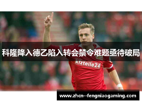 科隆降入德乙陷入转会禁令难题亟待破局 科隆降入德乙陷入转会禁令难题亟待破局