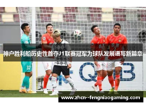 神户胜利船历史性首夺J1联赛冠军为球队发展谱写新篇章 神户胜利船历史性首夺J1联赛冠军为球队发展谱写新篇章
