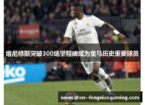 维尼修斯突破300场里程碑成为皇马历史重要球员 维尼修斯突破300场里程碑成为皇马历史重要球员