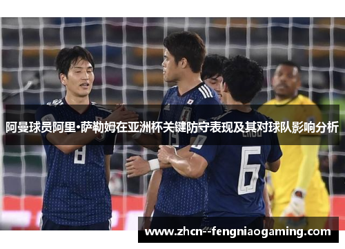 阿曼球员阿里·萨勒姆在亚洲杯关键防守表现及其对球队影响分析