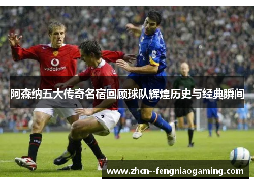 阿森纳五大传奇名宿回顾球队辉煌历史与经典瞬间