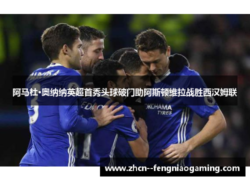 阿马杜·奥纳纳英超首秀头球破门助阿斯顿维拉战胜西汉姆联