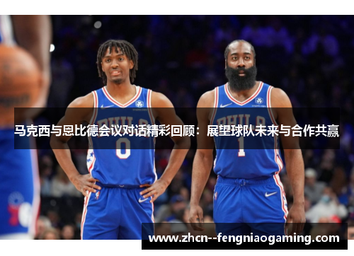马克西与恩比德会议对话精彩回顾：展望球队未来与合作共赢