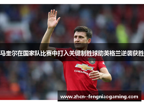 马奎尔在国家队比赛中打入关键制胜球助英格兰逆袭获胜 马奎尔在国家队比赛中打入关键制胜球助英格兰逆袭获胜