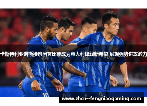 卡斯特利亚诺斯接班因莫比莱成为意大利锋线新希望 展现强势进攻潜力 卡斯特利亚诺斯接班因莫比莱成为意大利锋线新希望 展现强势进攻潜力