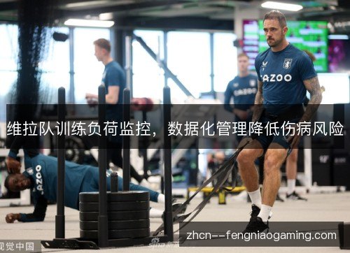 维拉队训练负荷监控,数据化管理降低伤病风险 维拉队训练负荷监控,数据化管理降低伤病风险