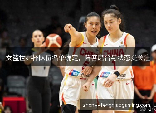 女篮世界杯队伍名单确定,阵容磨合与状态受关注 女篮世界杯队伍名单确定,阵容磨合与状态受关注